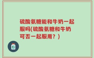 硫酸氨糖能和牛奶一起服吗(硫酸氨糖和牛奶可否一起服用？)