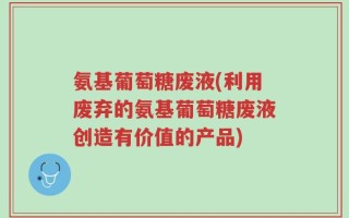 氨基葡萄糖废液(利用废弃的氨基葡萄糖废液创造有价值的产品)