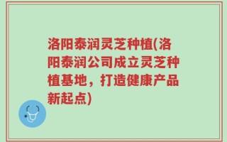 洛阳泰润灵芝种植(洛阳泰润公司成立灵芝种植基地，打造健康产品新起点)