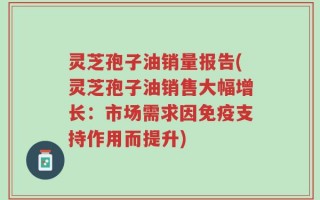 灵芝孢子油销量报告(灵芝孢子油销售大幅增长：市场需求因免疫支持作用而提升)