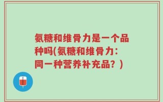 氨糖和维骨力是一个品种吗(氨糖和维骨力：同一种营养补充品？)