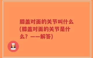 膝盖对面的关节叫什么(膝盖对面的关节是什么？——解答)