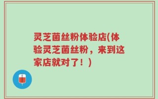灵芝菌丝粉体验店(体验灵芝菌丝粉，来到这家店就对了！)
