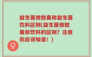 益生菌微胶囊和益生菌饮料区别(益生菌微胶囊和饮料的区别？这些你应该知道！)