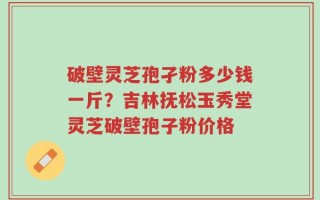 破壁灵芝孢孑粉多少钱一斤？吉林抚松玉秀堂灵芝破壁孢子粉价格