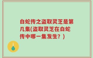 白蛇传之盗取灵芝是第几集(盗取灵芝在白蛇传中哪一集发生？)