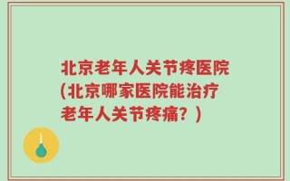 北京老年人关节疼医院(北京哪家医院能治疗老年人关节疼痛？)
