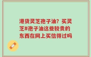 港货灵芝孢子油？买灵芝#孢子油这些较贵的东西在网上买信得过吗