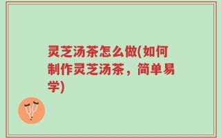 灵芝汤茶怎么做(如何制作灵芝汤茶，简单易学)