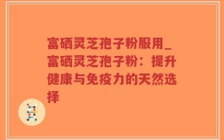 富硒灵芝孢子粉服用_富硒灵芝孢子粉：提升健康与免疫力的天然选择