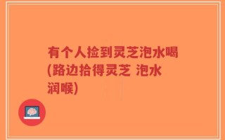 有个人捡到灵芝泡水喝(路边拾得灵芝 泡水润喉)