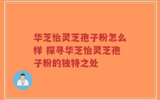 华芝怡灵芝孢子粉怎么样 探寻华芝怡灵芝孢子粉的独特之处