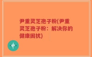 尹重灵芝孢子粉(尹重灵芝孢子粉：解决你的健康困扰)