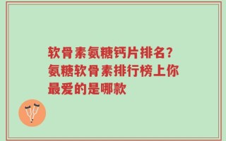 软骨素氨糖钙片排名？氨糖软骨素排行榜上你最爱的是哪款