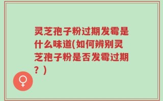 灵芝孢子粉过期发霉是什么味道(如何辨别灵芝孢子粉是否发霉过期？)