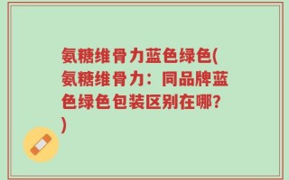 氨糖维骨力蓝色绿色(氨糖维骨力：同品牌蓝色绿色包装区别在哪？)