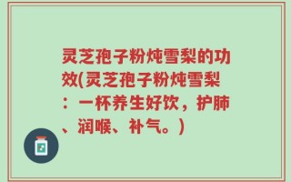 灵芝孢子粉炖雪梨的功效(灵芝孢子粉炖雪梨：一杯养生好饮，护肺、润喉、补气。)
