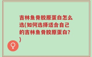 吉林鱼骨胶原蛋白怎么选(如何选择适合自己的吉林鱼骨胶原蛋白？)