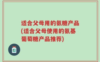 适合父母用的氨糖产品(适合父母使用的氨基葡萄糖产品推荐)