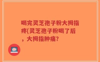 喝完灵芝孢子粉大拇指疼(灵芝孢子粉喝了后，大拇指肿痛？