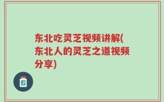 东北吃灵芝视频讲解(东北人的灵芝之道视频分享)
