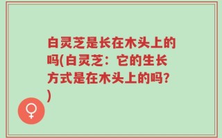 白灵芝是长在木头上的吗(白灵芝：它的生长方式是在木头上的吗？)