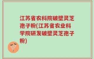 江苏省农科院破壁灵芝孢子粉(江苏省农业科学院研发破壁灵芝孢子粉)