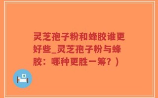 灵芝孢子粉和蜂胶谁更好些_灵芝孢子粉与蜂胶：哪种更胜一筹？)