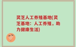 灵芝人工养殖基地(灵芝基地：人工养殖，助力健康生活)