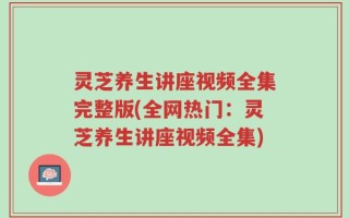 灵芝养生讲座视频全集完整版(全网热门：灵芝养生讲座视频全集)