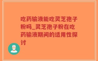 吃药输液能吃灵芝孢子粉吗_灵芝孢子粉在吃药输液期间的适用性探讨
