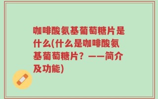 咖啡酸氨基葡萄糖片是什么(什么是咖啡酸氨基葡萄糖片？——简介及功能)