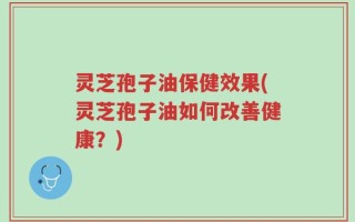 灵芝孢子油保健效果(灵芝孢子油如何改善健康？)