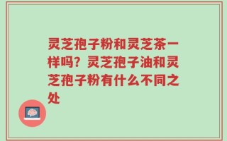 灵芝孢子粉和灵芝茶一样吗？灵芝孢子油和灵芝孢子粉有什么不同之处