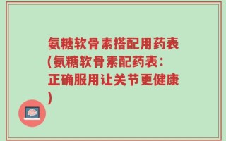 氨糖软骨素搭配用药表(氨糖软骨素配药表：正确服用让关节更健康)