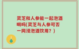 灵芝和人参能一起泡酒喝吗(灵芝与人参可否一同浸泡酒饮用？)