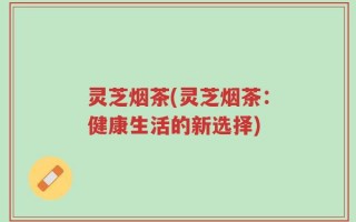 灵芝烟茶(灵芝烟茶：健康生活的新选择)