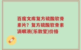 百度文库复方硫酸软骨素片？复方硫酸软骨素滴眼液(乐敦莹)价格