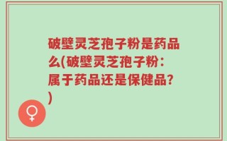 破壁灵芝孢子粉是药品么(破壁灵芝孢子粉：属于药品还是保健品？)