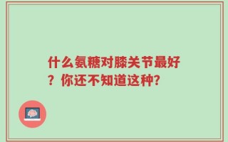 什么氨糖对膝关节最好？你还不知道这种？