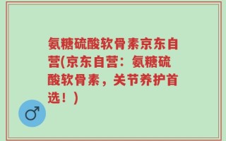 氨糖硫酸软骨素京东自营(京东自营：氨糖硫酸软骨素，关节养护首选！)