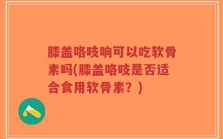 膝盖咯吱响可以吃软骨素吗(膝盖咯吱是否适合食用软骨素？)