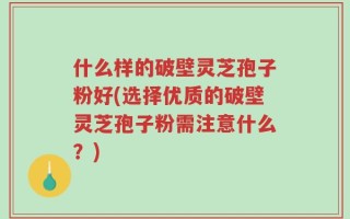 什么样的破壁灵芝孢子粉好(选择优质的破壁灵芝孢子粉需注意什么？)