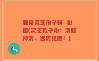 服用灵芝孢子粉  犯困(灵芝孢子粉：清醒神清，远离犯困！)