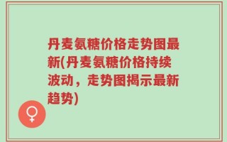 丹麦氨糖价格走势图最新(丹麦氨糖价格持续波动，走势图揭示最新趋势)
