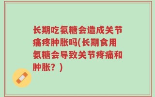 长期吃氨糖会造成关节痛疼肿胀吗(长期食用氨糖会导致关节疼痛和肿胀？)