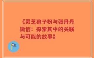 《灵芝孢子粉与张丹丹微信：探索其中的关联与可能的故事》
