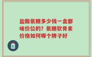 盐酸氨糖多少钱一盒都啥价位的？氨糖软骨素价格如何哪个牌子好