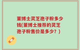 董博士灵芝孢子粉多少钱(董博士推荐的灵芝孢子粉售价是多少？)