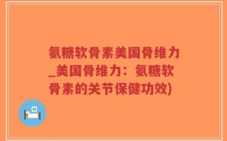 氨糖软骨素美国骨维力_美国骨维力：氨糖软骨素的关节保健功效)